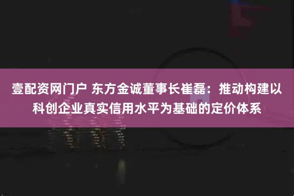 壹配资网门户 东方金诚董事长崔磊：推动构建以科创企业真实信用水平为基础的定价体系