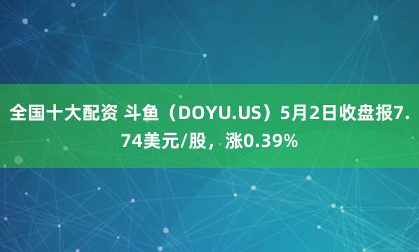 全国十大配资 斗鱼（DOYU.US）5月2日收盘报7.74美元/股，涨0.39%