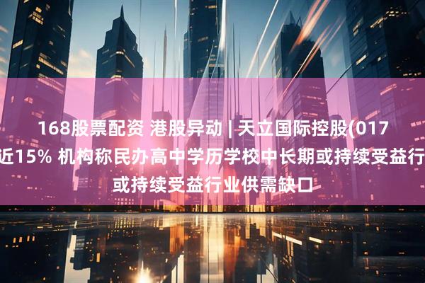 168股票配资 港股异动 | 天立国际控股(01773)早盘涨近15% 机构称民办高中学历学校中长期或持续受益行业供需缺口