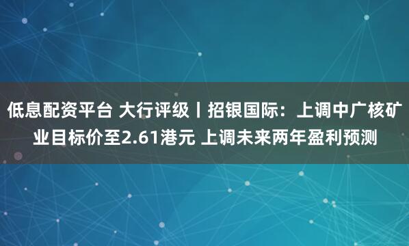 低息配资平台 大行评级丨招银国际：上调中广核矿业目标价至2.61港元 上调未来两年盈利预测