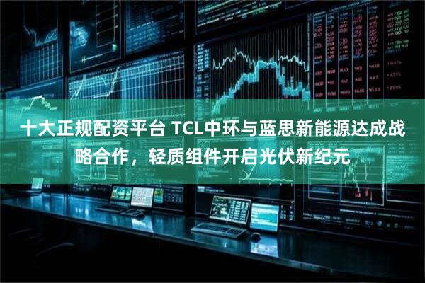 十大正规配资平台 TCL中环与蓝思新能源达成战略合作，轻质组件开启光伏新纪元