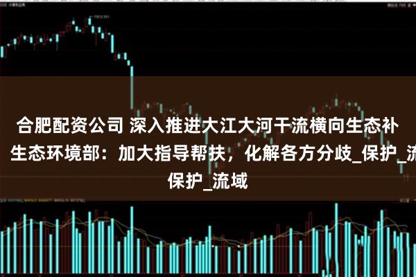 合肥配资公司 深入推进大江大河干流横向生态补偿，生态环境部：加大指导帮扶，化解各方分歧_保护_流域