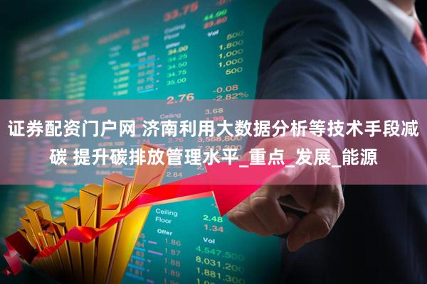 证券配资门户网 济南利用大数据分析等技术手段减碳 提升碳排放管理水平_重点_发展_能源