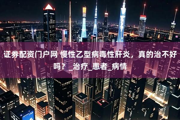 证券配资门户网 慢性乙型病毒性肝炎，真的治不好吗？_治疗_患者_病情