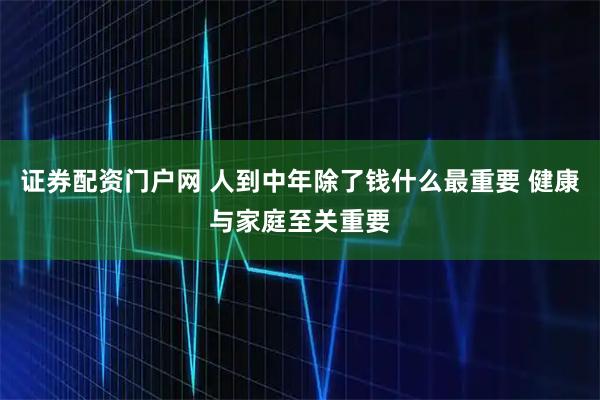证券配资门户网 人到中年除了钱什么最重要 健康与家庭至关重要
