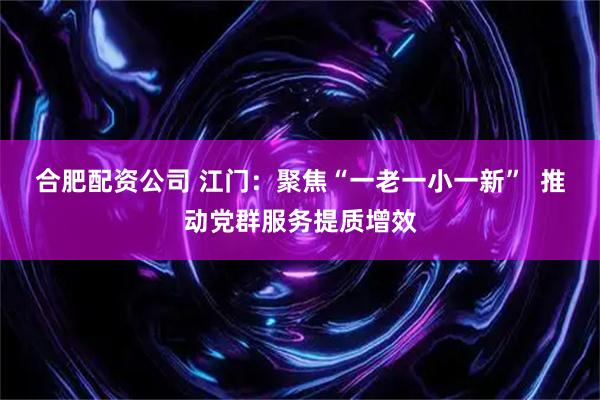 合肥配资公司 江门：聚焦“一老一小一新”  推动党群服务提质增效