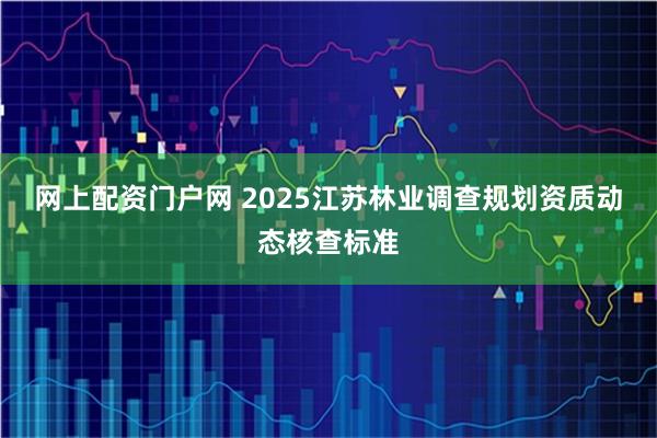 网上配资门户网 2025江苏林业调查规划资质动态核查标准