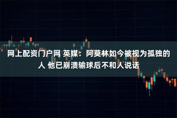 网上配资门户网 英媒：阿莫林如今被视为孤独的人 他已崩溃输球后不和人说话