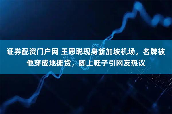 证券配资门户网 王思聪现身新加坡机场，名牌被他穿成地摊货，脚上鞋子引网友热议