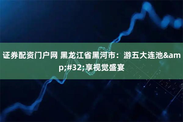 证券配资门户网 黑龙江省黑河市：游五大连池 享视觉盛宴