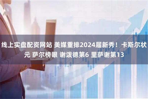 线上实盘配资网站 美媒重排2024届新秀！卡斯尔状元 萨尔榜眼 谢泼德第6 里萨谢第13